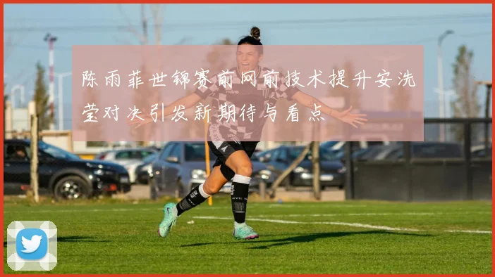 陈雨菲世锦赛前网前技术提升安洗莹对决引发新期待与看点