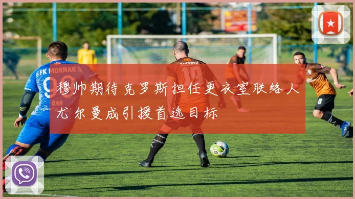 穆帅期待克罗斯担任更衣室联络人尤尔曼成引援首选目标
