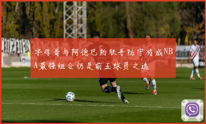 字母哥与阿德巴约联手防守将成NBA最强组合仍是前五球员之选