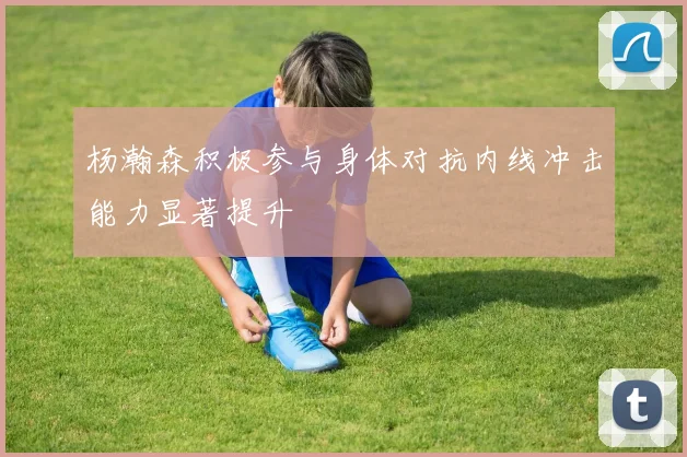 杨瀚森积极参与身体对抗内线冲击能力显著提升