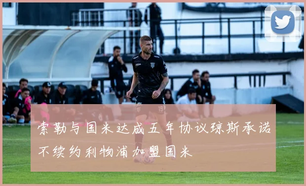 索勒与国米达成五年协议琼斯承诺不续约利物浦加盟国米