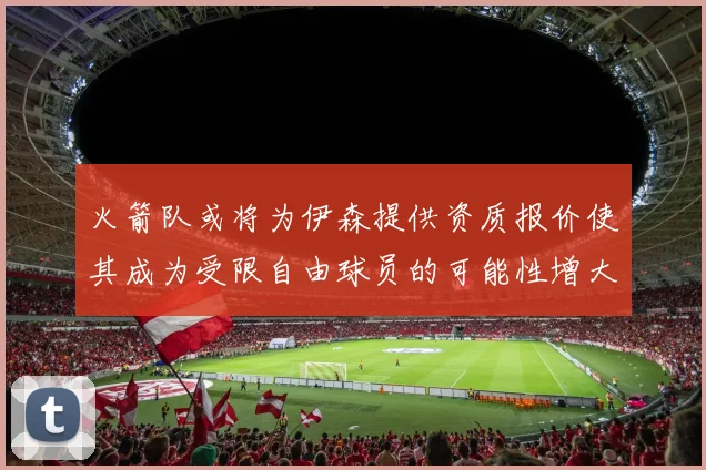 火箭队或将为伊森提供资质报价使其成为受限自由球员的可能性增大