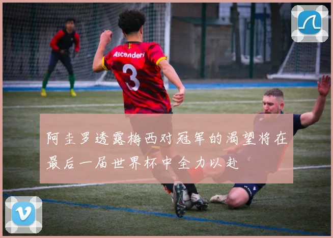 阿圭罗透露梅西对冠军的渴望将在最后一届世界杯中全力以赴