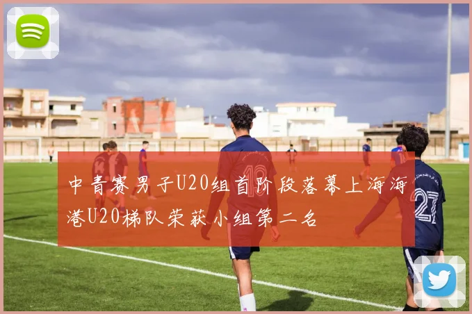 中青赛男子U20组首阶段落幕上海海港U20梯队荣获小组第二名