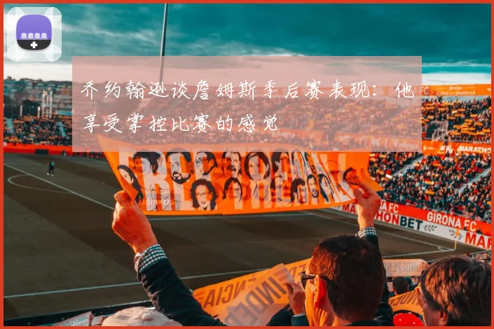 乔约翰逊谈詹姆斯季后赛表现：他享受掌控比赛的感觉
