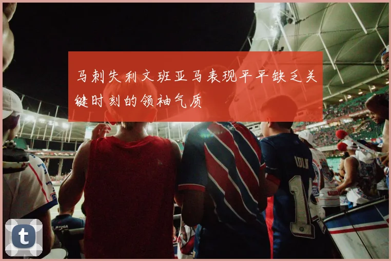 马刺失利文班亚马表现平平缺乏关键时刻的领袖气质