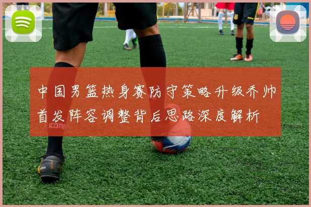 中国男篮热身赛防守策略升级乔帅首发阵容调整背后思路深度解析