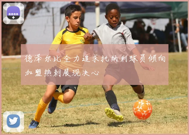 德泽尔比全力追求托纳利球员倾向加盟热刺展现决心