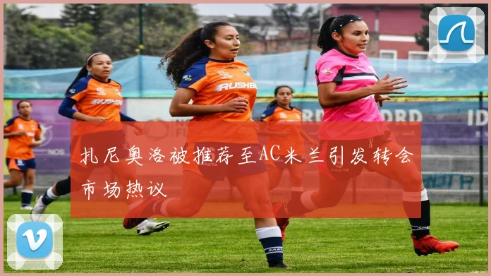 扎尼奥洛被推荐至AC米兰引发转会市场热议