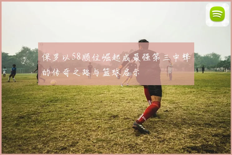 保罗以58顺位崛起成最强第三中锋的传奇之路与篮球启示