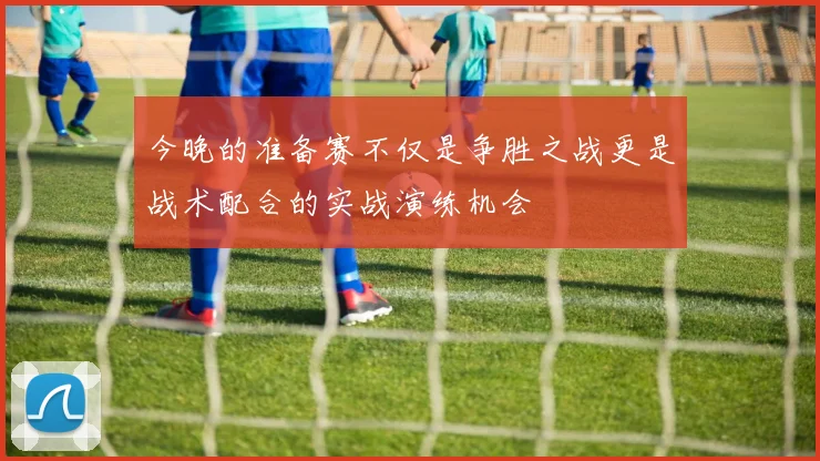 今晚的准备赛不仅是争胜之战更是战术配合的实战演练机会