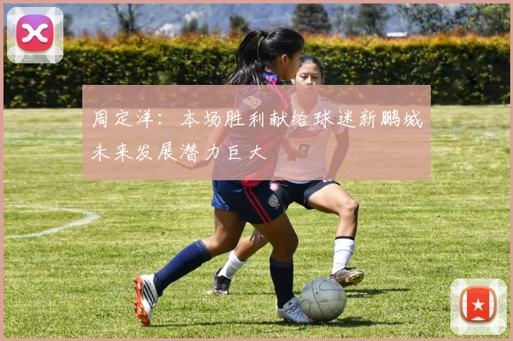 周定洋：本场胜利献给球迷新鹏城未来发展潜力巨大