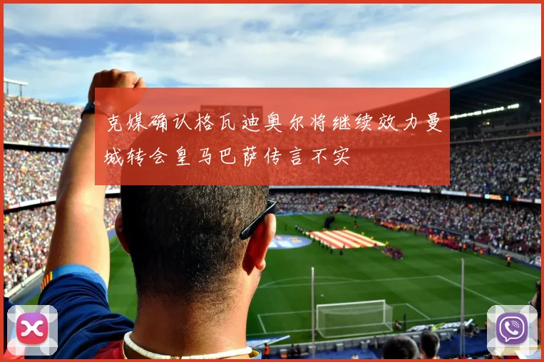 克媒确认格瓦迪奥尔将继续效力曼城转会皇马巴萨传言不实