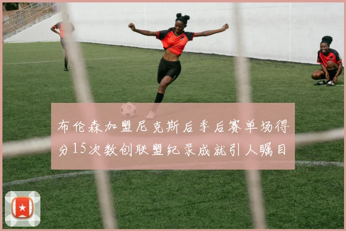布伦森加盟尼克斯后季后赛单场得分15次数创联盟纪录成就引人瞩目