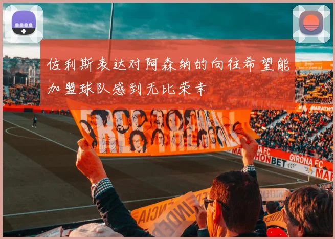 佐利斯表达对阿森纳的向往希望能加盟球队感到无比荣幸