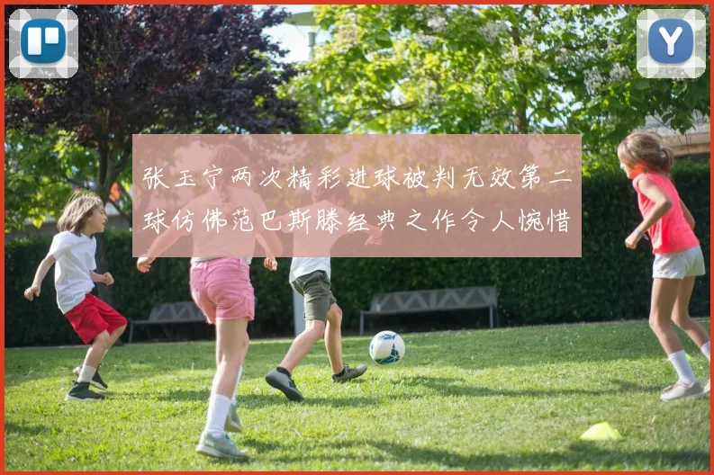 张玉宁两次精彩进球被判无效第二球仿佛范巴斯滕经典之作令人惋惜