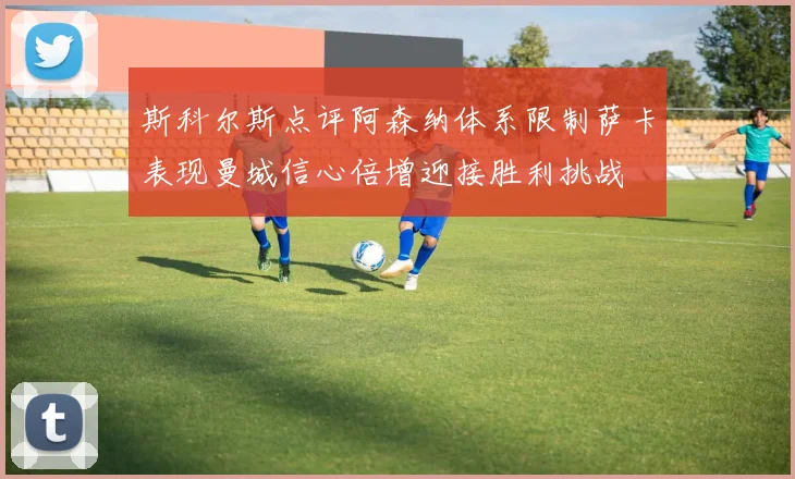 斯科尔斯点评阿森纳体系限制萨卡表现曼城信心倍增迎接胜利挑战