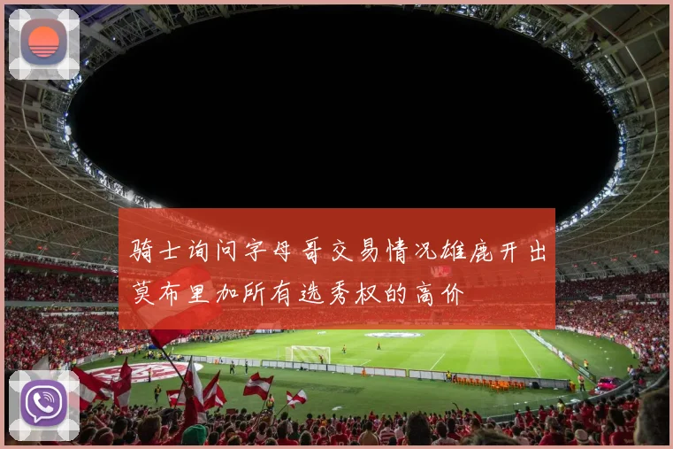 骑士询问字母哥交易情况雄鹿开出莫布里加所有选秀权的高价