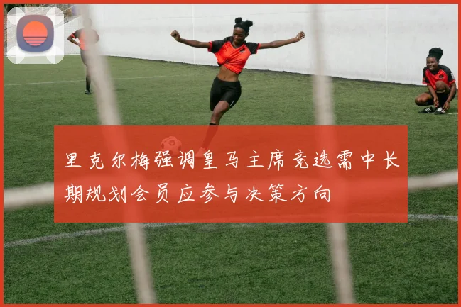 里克尔梅强调皇马主席竞选需中长期规划会员应参与决策方向