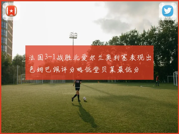 法国3-1战胜北爱尔兰奥利塞表现出色姆巴佩评分略低登贝莱最低分