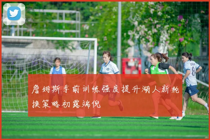 詹姆斯季前训练强度提升湖人新轮换策略初露端倪