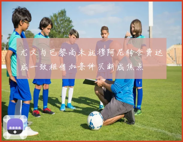 尤文与巴黎尚未就穆阿尼转会费达成一致租借加条件买断成焦点