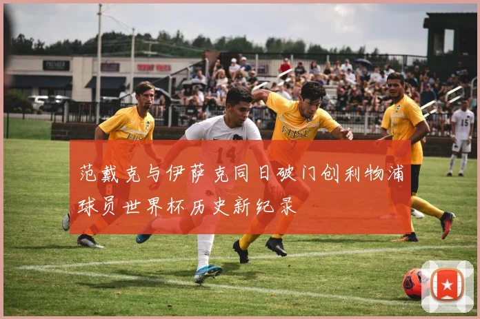 范戴克与伊萨克同日破门创利物浦球员世界杯历史新纪录
