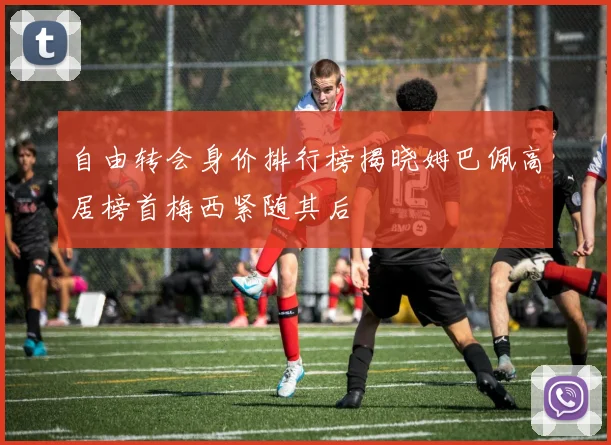 自由转会身价排行榜揭晓姆巴佩高居榜首梅西紧随其后