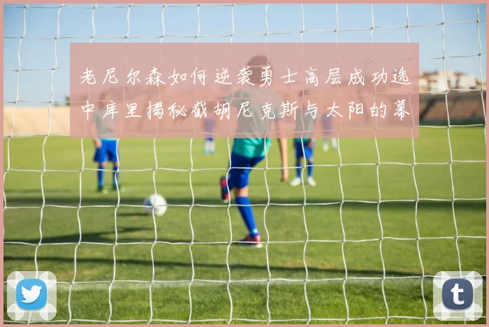 老尼尔森如何逆袭勇士高层成功选中库里揭秘截胡尼克斯与太阳的幕后故事