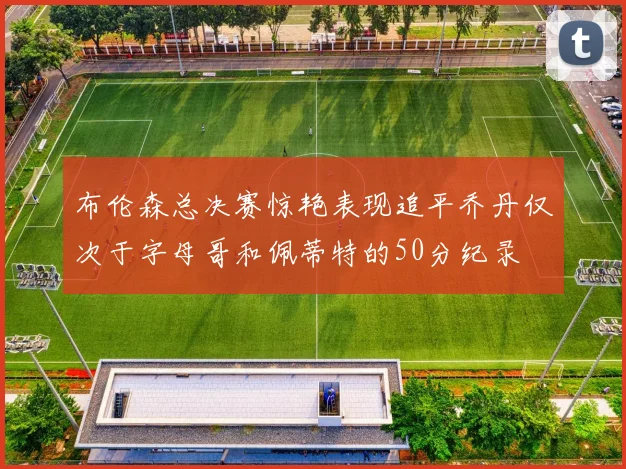 布伦森总决赛惊艳表现追平乔丹仅次于字母哥和佩蒂特的50分纪录