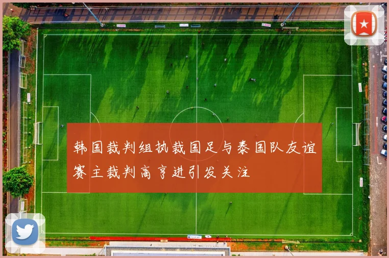 韩国裁判组执裁国足与泰国队友谊赛主裁判高亨进引发关注