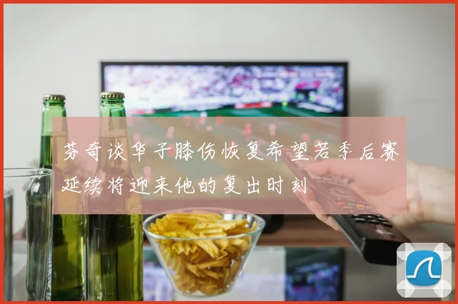 芬奇谈华子膝伤恢复希望若季后赛延续将迎来他的复出时刻