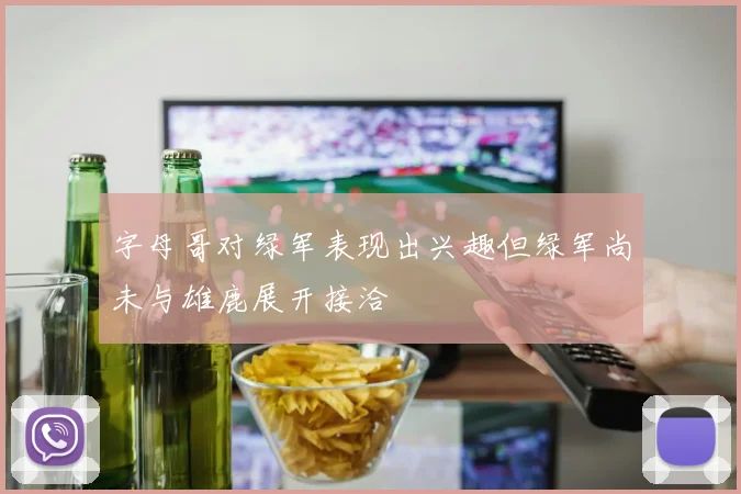 字母哥对绿军表现出兴趣但绿军尚未与雄鹿展开接洽