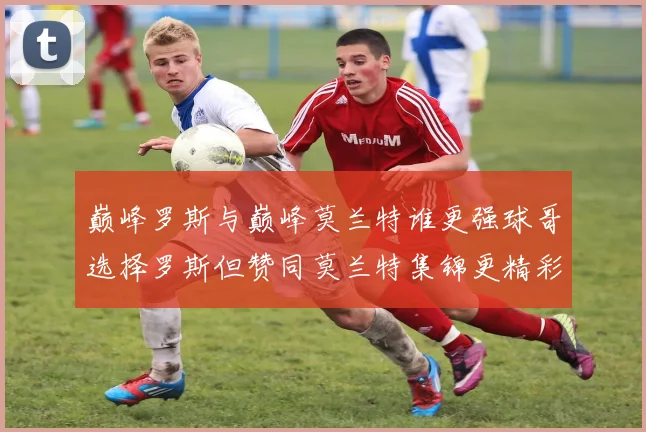巅峰罗斯与巅峰莫兰特谁更强球哥选择罗斯但赞同莫兰特集锦更精彩