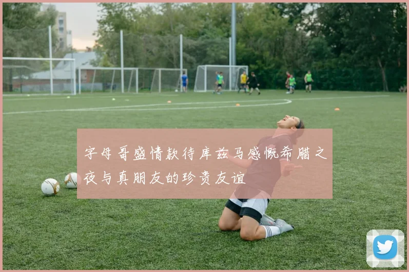 字母哥盛情款待库兹马感慨希腊之夜与真朋友的珍贵友谊