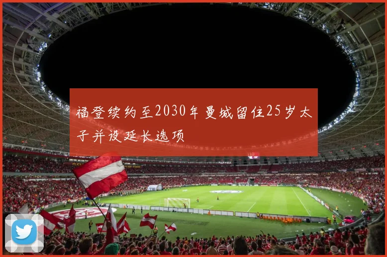 福登续约至2030年曼城留住25岁太子并设延长选项